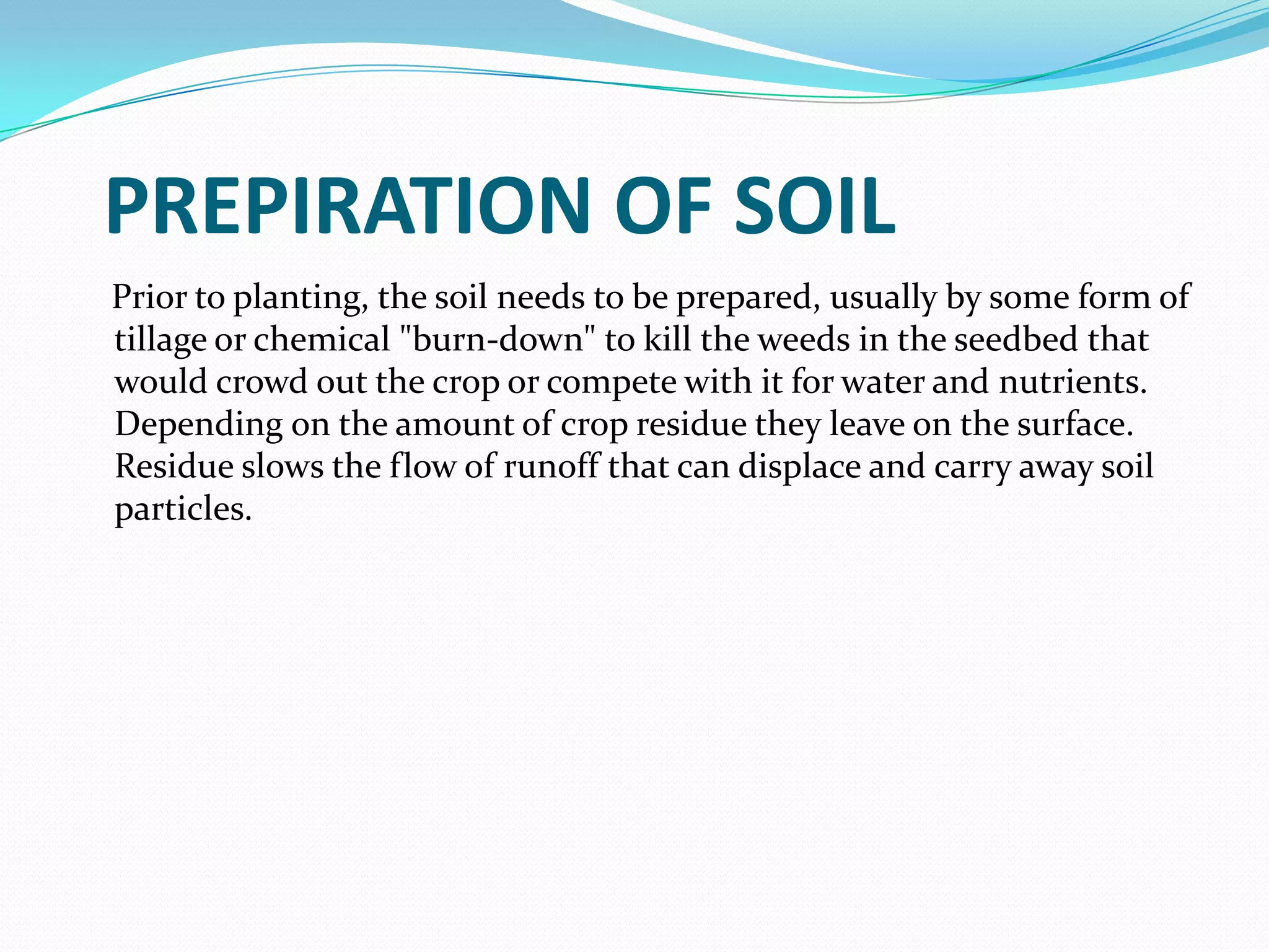 PREPIRATION OF SOIL
Prior to planting, the soil needs to be prepared, usually by some form of
tillage or chemical "burn-down" to kill the weeds in the seedbed that
would crowd out the crop or compete with it for water and nutrients.
Depending on the amount of crop residue they leave on the surface.
Residue slows the flow of runoff that can displace and carry away soil
particles.
 