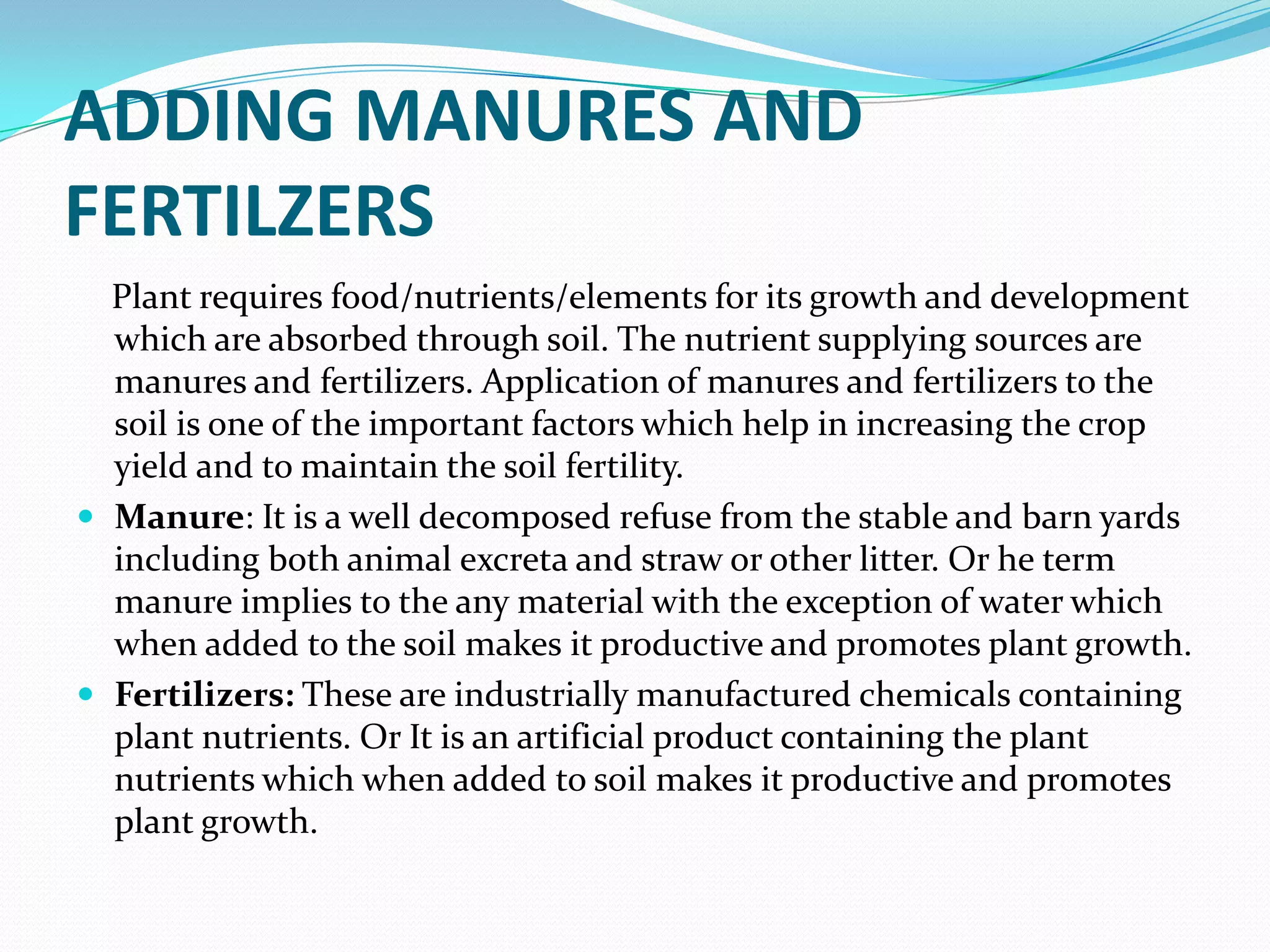 ADDING MANURES AND
FERTILZERS
  Plant requires food/nutrients/elements for its growth and development
  which are absorbed through soil. The nutrient supplying sources are
  manures and fertilizers. Application of manures and fertilizers to the
  soil is one of the important factors which help in increasing the crop
  yield and to maintain the soil fertility.
 Manure: It is a well decomposed refuse from the stable and barn yards
  including both animal excreta and straw or other litter. Or he term
  manure implies to the any material with the exception of water which
  when added to the soil makes it productive and promotes plant growth.
 Fertilizers: These are industrially manufactured chemicals containing
  plant nutrients. Or It is an artificial product containing the plant
  nutrients which when added to soil makes it productive and promotes
  plant growth.
 