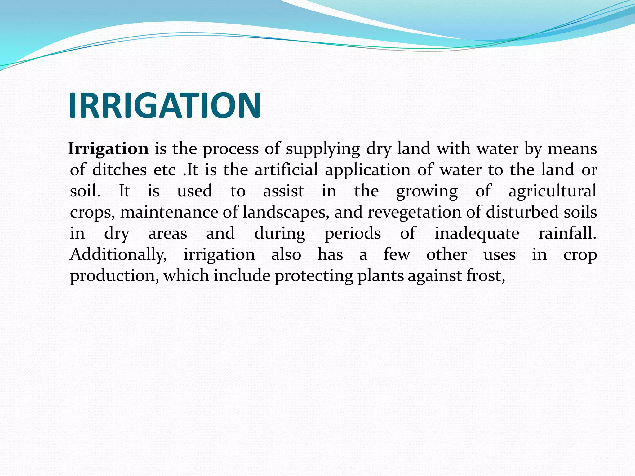 IRRIGATION
Irrigation is the process of supplying dry land with water by means
of ditches etc .It is the artificial application of water to the land or
soil. It is used to assist in the growing of agricultural
crops, maintenance of landscapes, and revegetation of disturbed soils
in dry areas and during periods of inadequate rainfall.
Additionally, irrigation also has a few other uses in crop
production, which include protecting plants against frost,
 