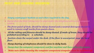  Empty wastepaper baskets as and when required in the day.
 Damp-dust the desk taking care to wipe under the telephone wires and computer
cables.
 The front panel of desk, should be damp-dusted and a neutral detergent should be
used to remove scuff marks from guests shoes.
 All the railing and fixtures should be damp dusted. If made of brass, they should be
polished according to a schedule.
 Suction-clean the carpet under the desk. If the floor is uncarpeted, mop the hard
floor.
 Damp dusting of telephones should be done in daily basis.
 Damp dust the computer component and fax machine and then with a dry duster.
 Make sure while cleaning the computer component computer must be switched off.
 