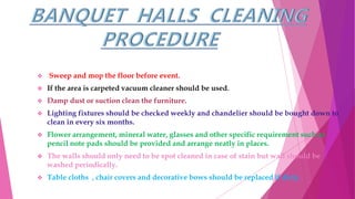  Sweep and mop the floor before event.
 If the area is carpeted vacuum cleaner should be used.
 Damp dust or suction clean the furniture.
 Lighting fixtures should be checked weekly and chandelier should be bought down to
clean in every six months.
 Flower arrangement, mineral water, glasses and other specific requirement such as
pencil note pads should be provided and arrange neatly in places.
 The walls should only need to be spot cleaned in case of stain but wall should be
washed periodically.
 Table cloths , chair covers and decorative bows should be replaced if dirty.
 