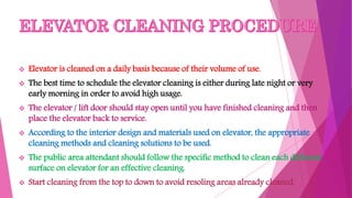  Elevator is cleaned on a daily basis because of their volume of use.
 The best time to schedule the elevator cleaning is either during late night or very
early morning in order to avoid high usage.
 The elevator / lift door should stay open until you have finished cleaning and then
place the elevator back to service.
 According to the interior design and materials used on elevator, the appropriate
cleaning methods and cleaning solutions to be used.
 The public area attendant should follow the specific method to clean each different
surface on elevator for an effective cleaning.
 Start cleaning from the top to down to avoid resoling areas already cleaned.
 