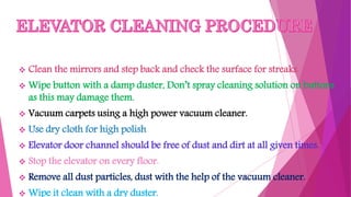  Clean the mirrors and step back and check the surface for streaks.
 Wipe button with a damp duster, Don’t spray cleaning solution on buttons
as this may damage them.
 Vacuum carpets using a high power vacuum cleaner.
 Use dry cloth for high polish
 Elevator door channel should be free of dust and dirt at all given times.
 Stop the elevator on every floor.
 Remove all dust particles, dust with the help of the vacuum cleaner.
 Wipe it clean with a dry duster.
 