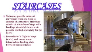 STAIRCASES
 Staircases provide means of
movement from one floor to
another in a structure. Staircases
consist of a number of steps with
landings at suitable intervals to
provide comfort and safety for the
users.
 It consists of a flight of steps
(stairs) and one or more
intermediate landing slabs
between the floor levels
 