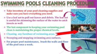  Take inventory of your pool cleaning supplies and
make sure you have everything you need.
 Use a leaf net to pull out leaves and debris. The leaf net
is useful for skimming the surface of the water to catch
insects as well.
 The last component to keeping your swimming pool
clean is maintaining the proper chemical levels.
 Cleaning any furniture of swimming areas.
 Sweeping and mopping swimming area surfaces.
 For proper pool maintenance, brush the walls and floor
of the pool once a week.
 