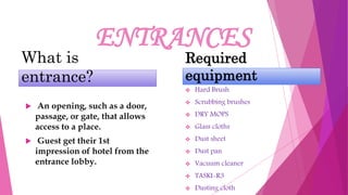 ENTRANCES
What is
entrance?
 An opening, such as a door,
passage, or gate, that allows
access to a place.
 Guest get their 1st
impression of hotel from the
entrance lobby.
Required
equipment
 Hard Brush
 Scrubbing brushes
 DRY MOPS
 Glass cloths
 Dust sheet
 Dust pan
 Vacuum cleaner
 TASKI-R3
 Dusting cloth
 
