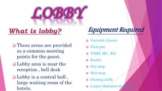 What is lobby?
 These areas are provided
as a common meeting
points for the guest.
 Lobby area is near the
reception , bell desk
 Lobby is a central hall ,
large waiting room of the
hotels.
Equipment Required
 Vacuum cleaner
 Dust pan
 TASKI {R3 , R4}
 Bucket
 Dry mop
 Wet mop
 Dusting cloth
 Carpet shampoo machine
 