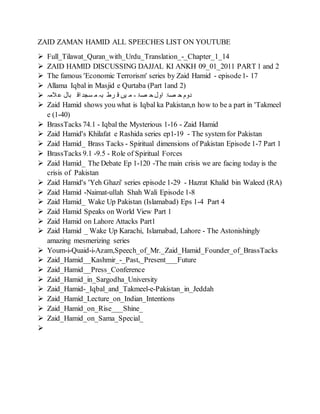 ZAID ZAMAN HAMID ALL SPEECHES LIST ON YOUTUBE
 Full_Tilawat_Quran_with_Urdu_Translation_-_Chapter_1_14
 ZAID HAMID DISCUSSING DAJJAL KI ANKH 09_01_2011 PART 1 and 2
 The famous 'Economic Terrorism' series by Zaid Hamid - episode1- 17
 Allama Iqbal in Masjid e Qurtaba (Part 1and 2)
 ‫المہ‬‫ع‬ ‫بال‬ ‫اق‬ ‫سجد‬ ‫م‬ ‫بہ‬ ‫رط‬ ‫ق‬ ‫یں‬ ‫م‬ - ‫صۃ‬ ‫ح‬‫اول‬ ‫صۃ‬ ‫ح‬ ‫دوم‬
 Zaid Hamid shows you what is Iqbal ka Pakistan,n how to be a part in 'Takmeel
e (1-40)
 BrassTacks 74.1 - Iqbal the Mysterious 1-16 - Zaid Hamid
 Zaid Hamid's Khilafat e Rashida series ep1-19 - The system for Pakistan
 Zaid Hamid_ Brass Tacks - Spiritual dimensions of Pakistan Episode 1-7 Part 1
 BrassTacks 9.1 -9.5 - Role of Spiritual Forces
 Zaid Hamid_ The Debate Ep 1-120 -The main crisis we are facing today is the
crisis of Pakistan
 Zaid Hamid's 'Yeh Ghazi' series episode 1-29 - Hazrat Khalid bin Waleed (RA)
 Zaid Hamid -Naimat-ullah Shah Wali Episode 1-8
 Zaid Hamid_ Wake Up Pakistan (Islamabad) Eps 1-4 Part 4
 Zaid Hamid Speaks on World View Part 1
 Zaid Hamid on Lahore Attacks Part1
 Zaid Hamid _ Wake Up Karachi, Islamabad, Lahore - The Astonishingly
amazing mesmerizing series
 Youm-i-Quaid-i-Azam,Speech_of_Mr._Zaid_Hamid_Founder_of_BrassTacks
 Zaid_Hamid__Kashmir_-_Past,_Present___Future
 Zaid_Hamid__Press_Conference
 Zaid_Hamid_in_Sargodha_University
 Zaid_Hamid-_Iqbal_and_Takmeel-e-Pakistan_in_Jeddah
 Zaid_Hamid_Lecture_on_Indian_Intentions
 Zaid_Hamid_on_Rise___Shine_
 Zaid_Hamid_on_Sama_Special_

 