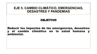 EJE 5. CAMBIO CLIMÁTICO, EMERGENCIAS,
DESASTRES Y PANDEMIAS
OBJETIVO
Reducir los impactos de las emergencias, desastres
y el cambio climático en la salud humana y
ambiental.
 