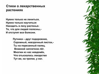 Стихи о лекарственных
растениях
Нужно только не лениться,
Нужно только научиться
Находить в лесу растеньяТе, что для людей полезны,И отступят все болезни.
Путника – друг подорожник,
Скромный, невзрачный листок,Ты на порезанный палец,
Влажной заплаткою лёг.
Многим из нас невдомёк,
Что отыскалось лекарство
Тут же, на тропке, у ног.

 