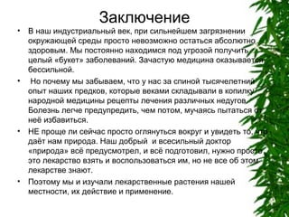 •

•

•

•

Заключение
В наш индустриальный век, при сильнейшем загрязнении
окружающей среды просто невозможно остаться абсолютно
здоровым. Мы постоянно находимся под угрозой получить
целый «букет» заболеваний. Зачастую медицина оказывается
бессильной.
Но почему мы забываем, что у нас за спиной тысячелетний
опыт наших предков, которые веками складывали в копилку
народной медицины рецепты лечения различных недугов.
Болезнь легче предупредить, чем потом, мучаясь пытаться от
неё избавиться.
НЕ проще ли сейчас просто оглянуться вокруг и увидеть то, что
даёт нам природа. Наш добрый и всесильный доктор
«природа» всё предусмотрел, и всё подготовил, нужно просто
это лекарство взять и воспользоваться им, но не все об этом
лекарстве знают.
Поэтому мы и изучали лекарственные растения нашей
местности, их действие и применение.

 
