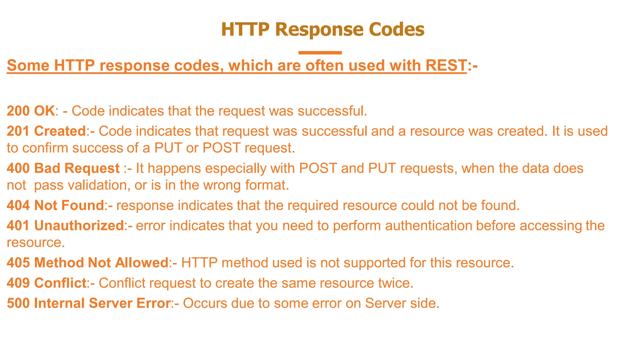 HTTP Response Codes
Some HTTP response codes, which are often used with REST:-
200 OK: - Code indicates that the request was successful.
201 Created:- Code indicates that request was successful and a resource was created. It is used
to confirm success of a PUT or POST request.
400 Bad Request :- It happens especially with POST and PUT requests, when the data does
not pass validation, or is in the wrong format.
404 Not Found:- response indicates that the required resource could not be found.
401 Unauthorized:- error indicates that you need to perform authentication before accessing the
resource.
405 Method Not Allowed:- HTTP method used is not supported for this resource.
409 Conflict:- Conflict request to create the same resource twice.
500 Internal Server Error:- Occurs due to some error on Server side.
 