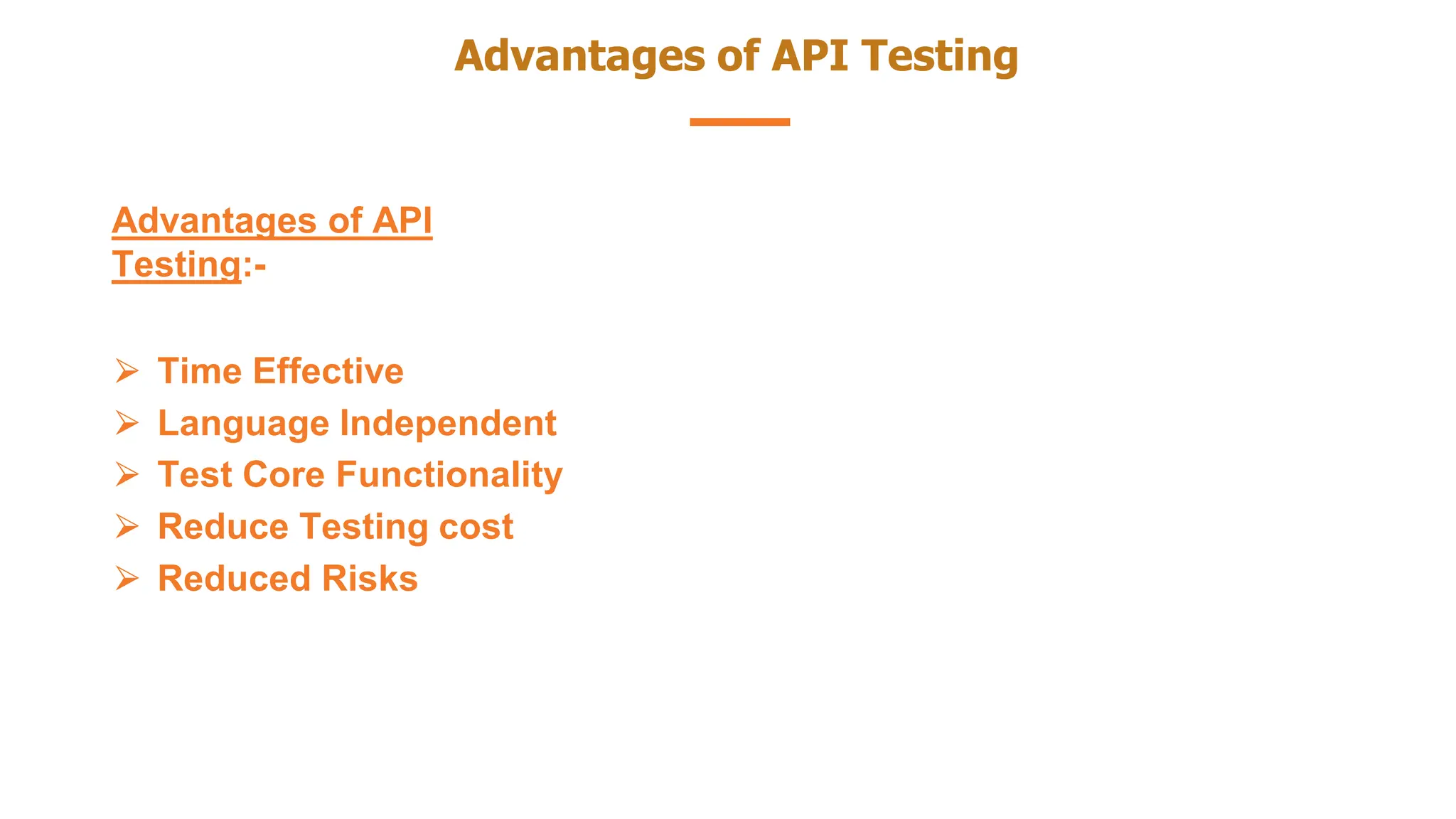 Advantages of API Testing
Advantages of API
Testing:-
⮚ Time Effective
⮚ Language Independent
⮚ Test Core Functionality
⮚ Reduce Testing cost
⮚ Reduced Risks
 