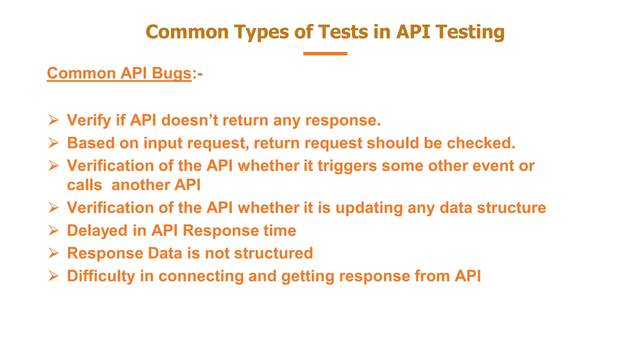 Common Types of Tests in API Testing
Common API Bugs:-
⮚ Verify if API doesn’t return any response.
⮚ Based on input request, return request should be checked.
⮚ Verification of the API whether it triggers some other event or
calls another API
⮚ Verification of the API whether it is updating any data structure
⮚ Delayed in API Response time
⮚ Response Data is not structured
⮚ Difficulty in connecting and getting response from API
 