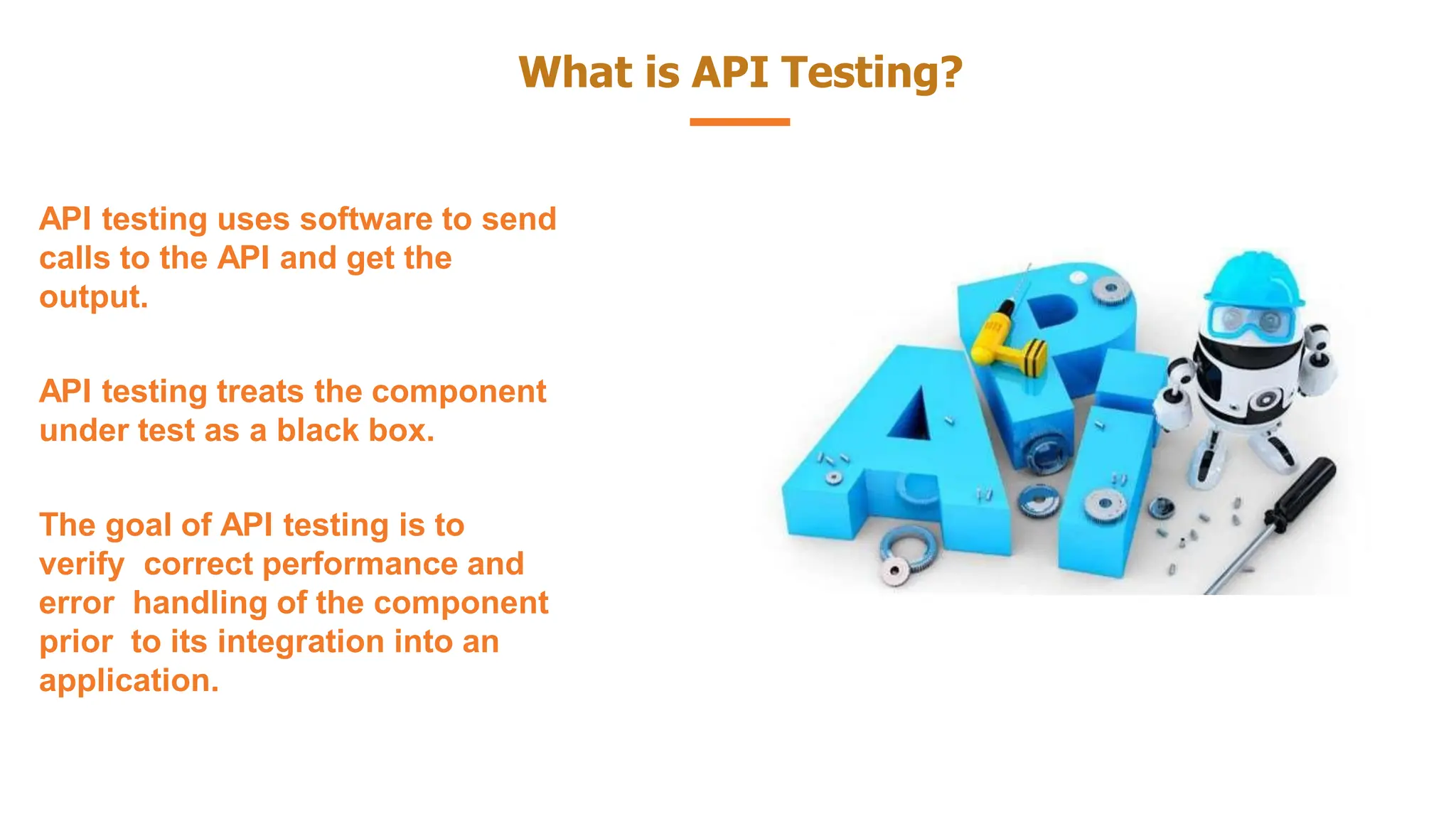 What is API Testing?
API testing uses software to send
calls to the API and get the
output.
API testing treats the component
under test as a black box.
The goal of API testing is to
verify correct performance and
error handling of the component
prior to its integration into an
application.
 