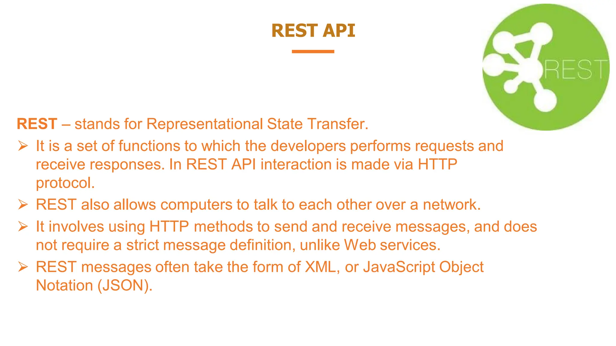 REST API
REST – stands for Representational State Transfer.
⮚ It is a set of functions to which the developers performs requests and
receive responses. In REST API interaction is made via HTTP
protocol.
⮚ REST also allows computers to talk to each other over a network.
⮚ It involves using HTTP methods to send and receive messages, and does
not require a strict message definition, unlike Web services.
⮚ REST messages often take the form of XML, or JavaScript Object
Notation (JSON).
 