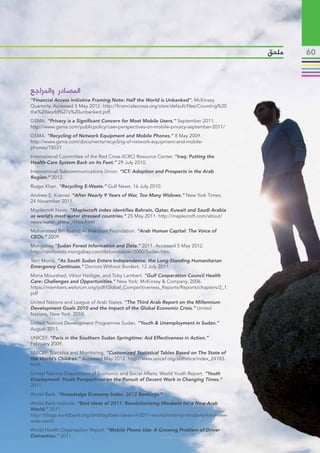 ‫ملحق‬   60



‫المصادر والمراجع‬
“Financial Access Initiative Framing Note: Half the World is Unbanked”. McKinsey
Quarterly. Accessed 5 May 2012. http://financialaccess.org/sites/default/files/Counting%20
the%20world%27s%20unbanked.pdf.
GSMA. “Privacy is a Significant Concern for Most Mobile Users.” September 2011.
http://www.gsma.com/publicpolicy/user-perspectives-on-mobile-privacy-september-2011/
GSMA. “Recycling of Network Equipment and Mobile Phones.” 8 May 2009.
http://www.gsma.com/documents/recycling-of-network-equipment-and-mobile-
phones/18531
International Committee of the Red Cross (ICRC) Resource Center. “Iraq: Putting the
Health-Care System Back on its Feet.” 29 July 2010.
International Telecommunications Union. “ICT: Adoption and Prospects in the Arab
Region.” 2012.
Ruqya Khan. “Recycling E-Waste.” Gulf News. 16 July 2010.
Andrew E. Kramer. “After Nearly 9 Years of War, Too Many Widows.” New York Times,
24 November 2011.
Maplecroft News. “Maplecroft index identifies Bahrain, Qatar, Kuwait and Saudi Arabia
as world’s most water stressed countries.” 25 May 2011. http://maplecroft.com/about/
news/water_stress_index.html
Mohammed Bin Rashid Al Maktoum Foundation. “Arab Human Capital: The Voice of
CEOs.” 2009.
Mongabay.”Sudan Forest Information and Data.” 2011. Accessed 5 May 2012.
http://rainforests.mongabay.com/deforestation/2000/Sudan.htm.
Terri Morris. “As South Sudan Enters Independence, the Long-Standing Humanitarian
Emergency Continues.” Doctors Without Borders. 12 July 2011.
Mona Mourshed, Viktor Hediger, and Toby Lambert. “Gulf Cooperation Council Health
Care: Challenges and Opportunities.” New York: McKinsey & Company, 2006.
https://members.weforum.org/pdf/Global_Competitiveness_Reports/Reports/chapters/2_1.
pdf
United Nations and League of Arab States. “The Third Arab Report on the Millennium
Development Goals 2010 and the Impact of the Global Economic Crisis.” United
Nations. New York. 2010.
United Nations Development Programme Sudan. “Youth & Unemployment in Sudan.”
August 2011.
UNICEF. “Paris in the Southern Sudan Springtime: Aid Effectiveness in Action.”
February 2009.
UNICEF. Statistics and Monitoring. “Customized Statistical Tables Based on The State of
the World’s Children.” Accessed May 2012. http://www.unicef.org/statistics/index_24183.
html.
United Nations Department of Economic and Social Affairs. World Youth Report. “Youth
Employment: Youth Perspectives on the Pursuit of Decent Work in Changing Times.”
2011.
World Bank. “Knowledge Economy Index: 2012 Rankings.”
World Bank Institute. “Best Ideas of 2011: Revolutionizing Mindsets for a New Arab
World.” 2011.
http://blogs.worldbank.org/dmblog/best-ideas-of-2011-revolutionizing-mindsets-for-a-new-
arab-world.
World Health Organization Report. “Mobile Phone Use: A Growing Problem of Driver
Distraction.” 2011.
 