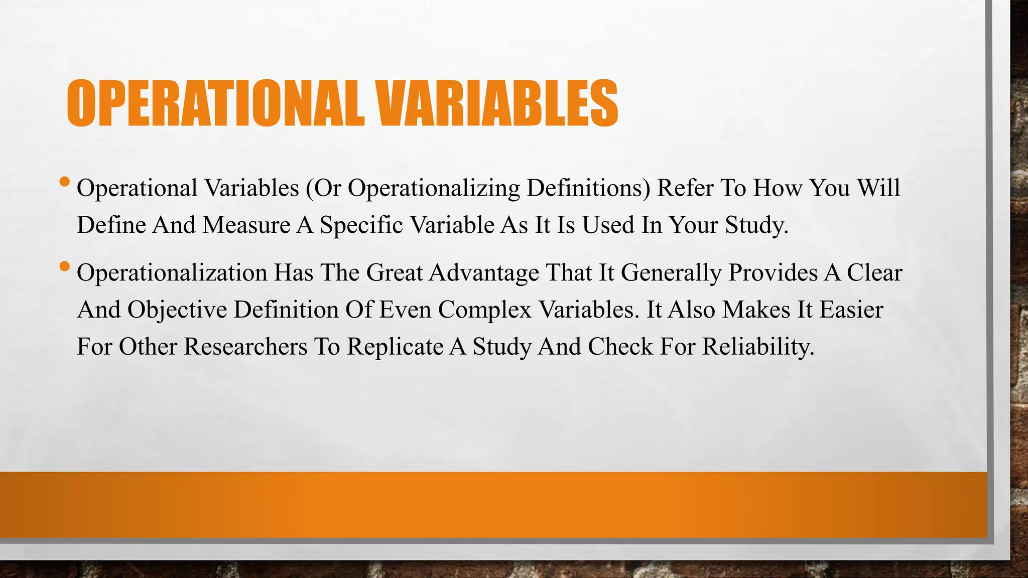 OPERATIONAL VARIABLES
•Operational Variables (Or Operationalizing Definitions) Refer To How You Will
Define And Measure A Specific Variable As It Is Used In Your Study.
•Operationalization Has The Great Advantage That It Generally Provides A Clear
And Objective Definition Of Even Complex Variables. It Also Makes It Easier
For Other Researchers To Replicate A Study And Check For Reliability.
 