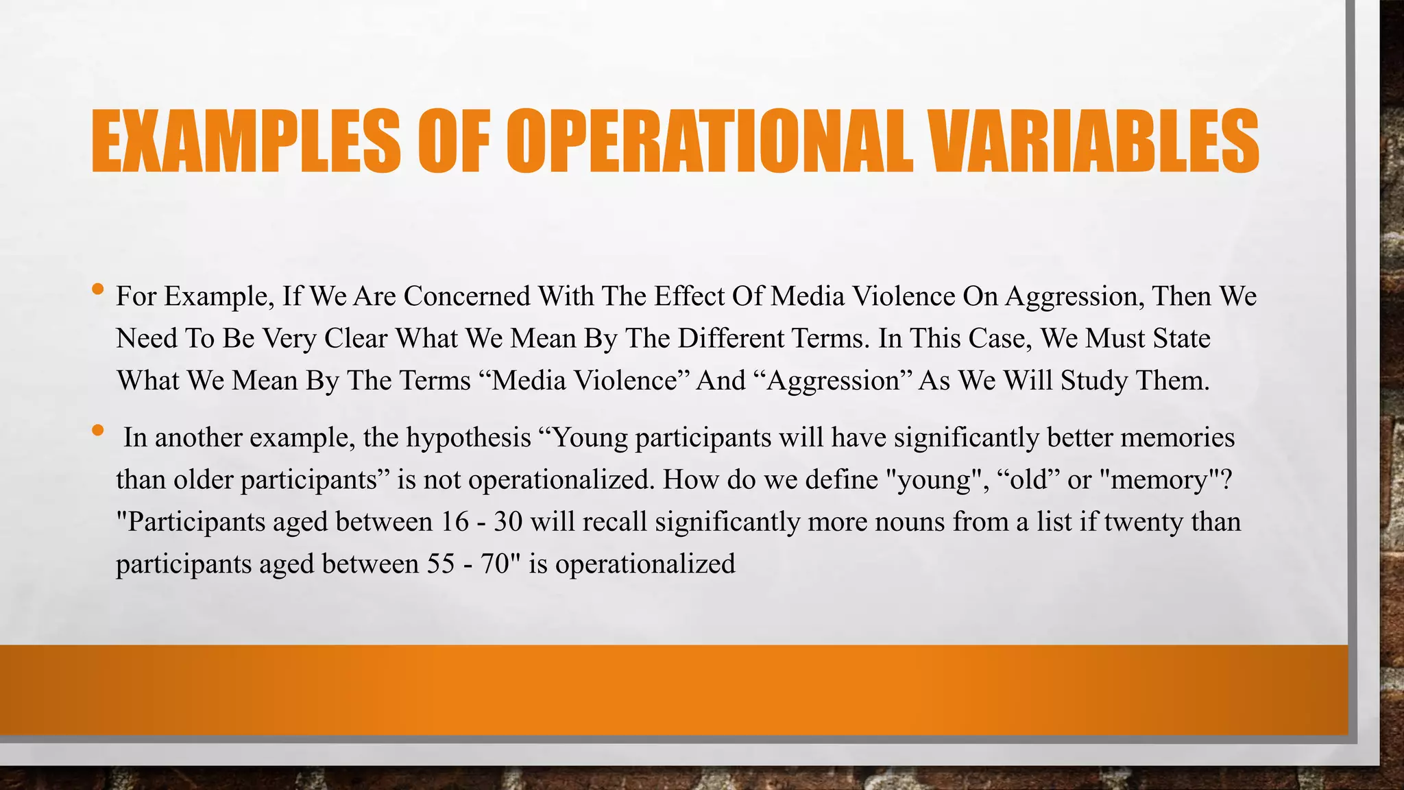 EXAMPLES OF OPERATIONAL VARIABLES
• For Example, If We Are Concerned With The Effect Of Media Violence On Aggression, Then We
Need To Be Very Clear What We Mean By The Different Terms. In This Case, We Must State
What We Mean By The Terms “Media Violence” And “Aggression” As We Will Study Them.
• In another example, the hypothesis “Young participants will have significantly better memories
than older participants” is not operationalized. How do we define "young", “old” or "memory"?
"Participants aged between 16 - 30 will recall significantly more nouns from a list if twenty than
participants aged between 55 - 70" is operationalized
 