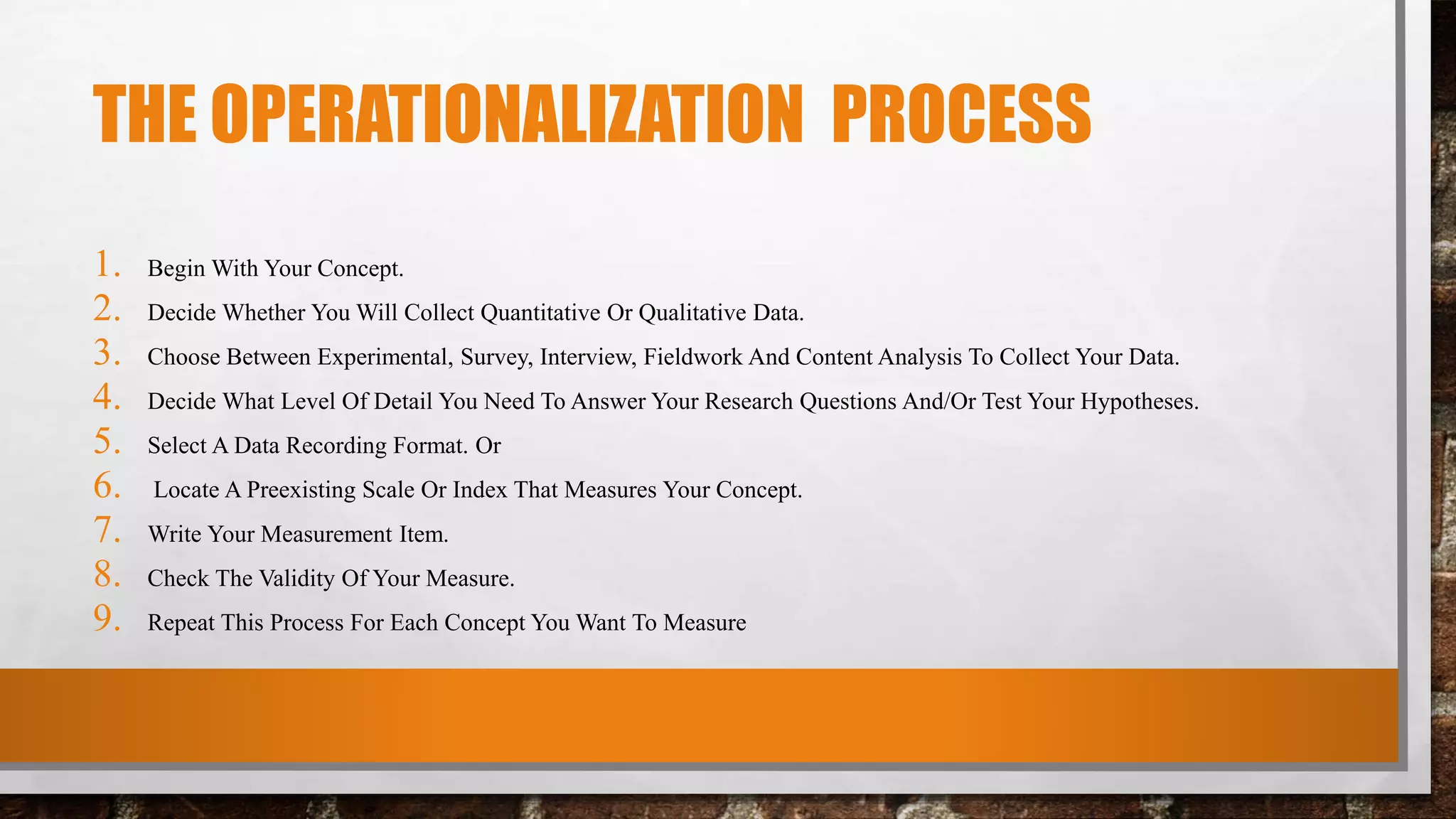 THE OPERATIONALIZATION PROCESS
1. Begin With Your Concept.
2. Decide Whether You Will Collect Quantitative Or Qualitative Data.
3. Choose Between Experimental, Survey, Interview, Fieldwork And Content Analysis To Collect Your Data.
4. Decide What Level Of Detail You Need To Answer Your Research Questions And/Or Test Your Hypotheses.
5. Select A Data Recording Format. Or
6. Locate A Preexisting Scale Or Index That Measures Your Concept.
7. Write Your Measurement Item.
8. Check The Validity Of Your Measure.
9. Repeat This Process For Each Concept You Want To Measure
 