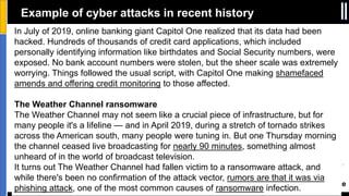 Best Of The World In Security Conference
In July of 2019, online banking giant Capitol One realized that its data had been
hacked. Hundreds of thousands of credit card applications, which included
personally identifying information like birthdates and Social Security numbers, were
exposed. No bank account numbers were stolen, but the sheer scale was extremely
worrying. Things followed the usual script, with Capitol One making shamefaced
amends and offering credit monitoring to those affected.
The Weather Channel ransomware
The Weather Channel may not seem like a crucial piece of infrastructure, but for
many people it's a lifeline — and in April 2019, during a stretch of tornado strikes
across the American south, many people were tuning in. But one Thursday morning
the channel ceased live broadcasting for nearly 90 minutes, something almost
unheard of in the world of broadcast television.
It turns out The Weather Channel had fallen victim to a ransomware attack, and
while there's been no confirmation of the attack vector, rumors are that it was via
phishing attack, one of the most common causes of ransomware infection.
Example of cyber attacks in recent history
 
