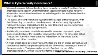 Best Of The World In Security Conference
• Virus and malware defence has long been viewed as a purely IT problem. Some
organizations do appoint Chief Information Security Officers (CISO), however
information security is often viewed as a challenge that lies well below board or
C-level attention.
• The events of recent years have highlighted the danger of this viewpoint. With
the FBI warning corporations that they are at risk and so many high-profile
victims in the news, organizations, led by their CEO, must integrate cyber risk
management into day-to-day operations.
• Additionally, companies must take reasonable measures to prevent cyber-
incidents and mitigate the impact of inevitable breaches. The concept of acting
“reasonably” is used in many state and federal laws in the United States,
Australia, and other countries.
• A cyber breach could potentially cause the loss of a bid on a large contract, could
compromise intellectual property (IP) and loss of revenue, to name just a few of
the repercussions. That places cybersecurity firmly at the top of the
organizational chart, similar to all other forms of corporate risk.
What is Cybersecurity Governance?
 