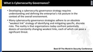 Best Of The World In Security Conference
• Developing a cybersecurity governance strategy requires
understanding and defining the enterprise’s risk posture in the
context of the overall environment.
• Many cybersecurity governance strategies adhere to an obsolete
“weakest link” strategy of identifying and mitigating specific, discrete
risks. The reality is that organizations today confront potentially
dozens of constantly changing weakest links, each of which can pose a
significant threat.
What is Cybersecurity Governance?
 