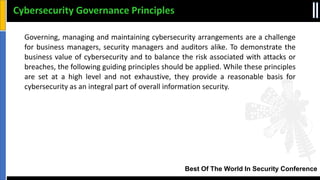 Best Of The World In Security Conference
Governing, managing and maintaining cybersecurity arrangements are a challenge
for business managers, security managers and auditors alike. To demonstrate the
business value of cybersecurity and to balance the risk associated with attacks or
breaches, the following guiding principles should be applied. While these principles
are set at a high level and not exhaustive, they provide a reasonable basis for
cybersecurity as an integral part of overall information security.
Cybersecurity Governance Principles
 