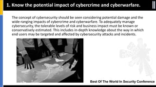 Best Of The World In Security Conference
The concept of cybersecurity should be seen considering potential damage and the
wide-ranging impacts of cybercrime and cyberwarfare. To adequately manage
cybersecurity, the tolerable levels of risk and business impact must be known or
conservatively estimated. This includes in‐depth knowledge about the way in which
end users may be targeted and affected by cybersecurity attacks and incidents.
1. Know the potential impact of cybercrime and cyberwarfare.
 