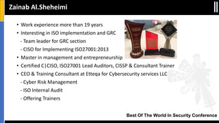 Best Of The World In Security Conference
• Work experience more than 19 years
• Interesting in ISO implementation and GRC
- Team leader for GRC section
- CISO for Implementing ISO27001:2013
• Master in management and entrepreneurship
• Certified C|CISO, ISO27001 Lead Auditors, CISSP & Consultant Trainer
• CEO & Training Consultant at Etteqa for Cybersecurity services LLC
- Cyber Risk Management
- ISO Internal Audit
- Offering Trainers
Zainab Al.Sheheimi
 