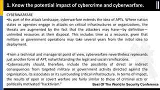 Best Of The World In Security Conference
CYBERWARFARE
•As part of the attack landscape, cyberwarfare extends the idea of APTs. Where nation
states or agencies engage in attacks on critical infrastructures or organizations, the
threats are augmented by the fact that the attackers may have—by definition—
unlimited resources at their disposal. This includes time as a resource, given that
military or government operations may take several years from the initial idea to
deployment.
•From a technical and managerial point of view, cyberwarfare nevertheless represents
just another form of APT, notwithstanding the legal and social ramifications.
•Cybersecurity should, therefore, include the possibility of direct or indirect
consequences from targeted military or government activity directed against the
organization, its associates or its surrounding critical infrastructure. In terms of impact,
the results of open or covert warfare are fairly similar to those of criminal acts or
politically motivated “hacktivism.”
1. Know the potential impact of cybercrime and cyberwarfare.
 