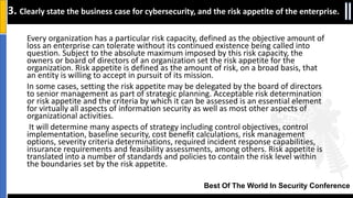 Best Of The World In Security Conference
Every organization has a particular risk capacity, defined as the objective amount of
loss an enterprise can tolerate without its continued existence being called into
question. Subject to the absolute maximum imposed by this risk capacity, the
owners or board of directors of an organization set the risk appetite for the
organization. Risk appetite is defined as the amount of risk, on a broad basis, that
an entity is willing to accept in pursuit of its mission.
In some cases, setting the risk appetite may be delegated by the board of directors
to senior management as part of strategic planning. Acceptable risk determination
or risk appetite and the criteria by which it can be assessed is an essential element
for virtually all aspects of information security as well as most other aspects of
organizational activities.
It will determine many aspects of strategy including control objectives, control
implementation, baseline security, cost benefit calculations, risk management
options, severity criteria determinations, required incident response capabilities,
insurance requirements and feasibility assessments, among others. Risk appetite is
translated into a number of standards and policies to contain the risk level within
the boundaries set by the risk appetite.
3. Clearly state the business case for cybersecurity, and the risk appetite of the enterprise.
 
