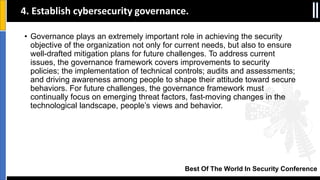 Best Of The World In Security Conference
• Governance plays an extremely important role in achieving the security
objective of the organization not only for current needs, but also to ensure
well-drafted mitigation plans for future challenges. To address current
issues, the governance framework covers improvements to security
policies; the implementation of technical controls; audits and assessments;
and driving awareness among people to shape their attitude toward secure
behaviors. For future challenges, the governance framework must
continually focus on emerging threat factors, fast-moving changes in the
technological landscape, people’s views and behavior.
4. Establish cybersecurity governance.
 