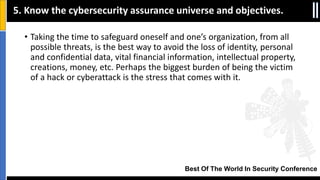 Best Of The World In Security Conference
• Taking the time to safeguard oneself and one’s organization, from all
possible threats, is the best way to avoid the loss of identity, personal
and confidential data, vital financial information, intellectual property,
creations, money, etc. Perhaps the biggest burden of being the victim
of a hack or cyberattack is the stress that comes with it.
5. Know the cybersecurity assurance universe and objectives.
 