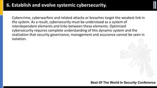 Best Of The World In Security Conference
Cybercrime, cyberwarfare and related attacks or breaches target the weakest link in
the system. As a result, cybersecurity must be understood as a system of
interdependent elements and links between these elements. Optimized
cybersecurity requires complete understanding of this dynamic system and the
realization that security governance, management and assurance cannot be seen in
isolation.
6. Establish and evolve systemic cybersecurity.
 