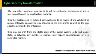 Best Of The World In Security Conference
•like any other long‐term process, is based on continuous improvement and a
succession through various levels of maturity.
•It is the strategy, and its detailed parts will need to be reviewed and validated at
regular intervals, considering any changes to the risk profile as well as the risk
appetite defined by the enterprise.
•It is systemic shift from one stable state of the overall system to its next stable
state. In between, any number of changes may happen spontaneously or in a
controlled manner.
Cybersecurity Transformation
 