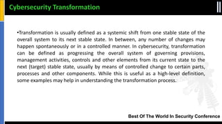 Best Of The World In Security Conference
•Transformation is usually defined as a systemic shift from one stable state of the
overall system to its next stable state. In between, any number of changes may
happen spontaneously or in a controlled manner. In cybersecurity, transformation
can be defined as progressing the overall system of governing provisions,
management activities, controls and other elements from its current state to the
next (target) stable state, usually by means of controlled change to certain parts,
processes and other components. While this is useful as a high‐level definition,
some examples may help in understanding the transformation process.
Cybersecurity Transformation
 