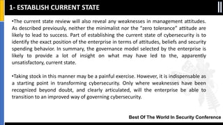 Best Of The World In Security Conference
•The current state review will also reveal any weaknesses in management attitudes.
As described previously, neither the minimalist nor the “zero tolerance” attitude are
likely to lead to success. Part of establishing the current state of cybersecurity is to
identify the exact position of the enterprise in terms of attitudes, beliefs and security
spending behavior. In summary, the governance model selected by the enterprise is
likely to provide a lot of insight on what may have led to the, apparently
unsatisfactory, current state.
•Taking stock in this manner may be a painful exercise. However, it is indispensable as
a starting point in transforming cybersecurity. Only where weaknesses have been
recognized beyond doubt, and clearly articulated, will the enterprise be able to
transition to an improved way of governing cybersecurity.
1- ESTABLISH CURRENT STATE
 
