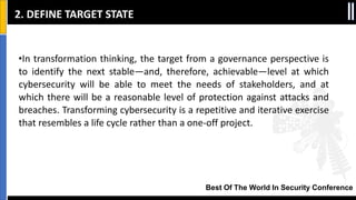 Best Of The World In Security Conference
•In transformation thinking, the target from a governance perspective is
to identify the next stable—and, therefore, achievable—level at which
cybersecurity will be able to meet the needs of stakeholders, and at
which there will be a reasonable level of protection against attacks and
breaches. Transforming cybersecurity is a repetitive and iterative exercise
that resembles a life cycle rather than a one‐off project.
2. DEFINE TARGET STATE
 