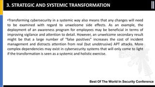 Best Of The World In Security Conference
•Transforming cybersecurity in a systemic way also means that any changes will need
to be examined with regard to unwelcome side effects. As an example, the
deployment of an awareness program for employees may be beneficial in terms of
improving vigilance and attention to detail. However, an unwelcome secondary result
might be that a large number of “false positives” increases the cost of incident
management and distracts attention from real (but unobtrusive) APT attacks. More
complex dependencies may exist in cybersecurity systems that will only come to light
if the transformation is seen as a systemic and holistic exercise.
3. STRATEGIC AND SYSTEMIC TRANSFORMATION
 