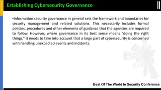 Best Of The World In Security Conference
•Information security governance in general sets the framework and boundaries for
security management and related solutions. This necessarily includes formal
policies, procedures and other elements of guidance that the agencies are required
to follow. However, where governance in its best sense means “doing the right
things,” it needs to take into account that a large part of cybersecurity is concerned
with handling unexpected events and incidents.
Establishing Cybersecurity Governance
 