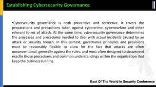 Best Of The World In Security Conference
•Cybersecurity governance is both preventive and corrective. It covers the
preparations and precautions taken against cybercrime, cyberwarfare and other
relevant forms of attack. At the same time, cybersecurity governance determines
the processes and procedures needed to deal with actual incidents caused by an
attack or security breach. In this context, governance principles and provisions
must be reasonably flexible to allow for the fact that attacks are often
unconventional, generally against the rules, and most often designed to circumvent
exactly those procedures and common understandings within the organization that
keep the business running.
Establishing Cybersecurity Governance
 