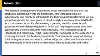 Best Of The World In Security Conference
The potential consequences of a realized threat are extensive, and that has
catapulted cybersecurity into the boardroom. This increased focus on
cybersecurity can mainly be attributed to the technological transformation we are
going through with the emergence of cloud, analytics, mobile and social (CAMS)
as a mainstream focus. It’s also creating a pressing need for some formal
guidance and well-defined regulations, which can help organizations drive their
cybersecurity defense programs more effectively. The National Institute of
Standards and Technology (NIST) Cybersecurity Framework is one such effort to
provide guidance in the field of cybersecurity. This framework is a good starting
point for organizations who want to define, adopt and refine an infrastructure for
their own needs while at the same time follow industry standards and norms.
Introduction
 