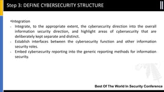 Best Of The World In Security Conference
•Integration
• Integrate, to the appropriate extent, the cybersecurity direction into the overall
information security direction, and highlight areas of cybersecurity that are
deliberately kept separate and distinct.
• Establish interfaces between the cybersecurity function and other information
security roles.
• Embed cybersecurity reporting into the generic reporting methods for information
security.
Step 3: DEFINE CYBERSECURITY STRUCTURE
 
