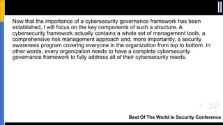 Best Of The World In Security Conference
Now that the importance of a cybersecurity governance framework has been
established, I will focus on the key components of such a structure. A
cybersecurity framework actually contains a whole set of management tools, a
comprehensive risk management approach and, more importantly, a security
awareness program covering everyone in the organization from top to bottom. In
other words, every organization needs to have a complete cybersecurity
governance framework to fully address all of their cybersecurity needs.
 