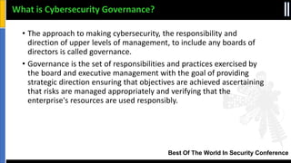 Best Of The World In Security Conference
What is Cybersecurity Governance?
• The approach to making cybersecurity, the responsibility and
direction of upper levels of management, to include any boards of
directors is called governance.
• Governance is the set of responsibilities and practices exercised by
the board and executive management with the goal of providing
strategic direction ensuring that objectives are achieved ascertaining
that risks are managed appropriately and verifying that the
enterprise's resources are used responsibly.
 