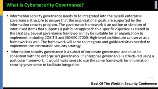 Best Of The World In Security Conference
• Information security governance needs to be integrated into the overall enterprise
governance structure to ensure that the organizational goals are supported by the
information security program. The governance framework is an outline or skeleton of
interlinked items that supports a particular approach to a specific objective as stated in
the strategy. Several governance frameworks may be suitable for an organization to
implement, including COBIT 5 and ISO/IEC 27000. High-level architecture can serve as a
framework as well. The framework will serve to integrate and guide activities needed to
implement the information security strategy.
• Information security governance is a subset of corporate governance and must be
consistent with the enterprise’s governance. If enterprise governance is structured using a
particular framework, it would make sense to use the same framework for information
security governance to facilitate integration.
What is Cybersecurity Governance?
 