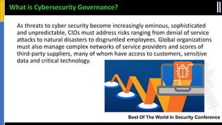 Best Of The World In Security Conference
As threats to cyber security become increasingly ominous, sophisticated
and unpredictable, CIOs must address risks ranging from denial of service
attacks to natural disasters to disgruntled employees. Global organizations
must also manage complex networks of service providers and scores of
third-party suppliers, many of whom have access to customers, sensitive
data and critical technology.
What is Cybersecurity Governance?
 