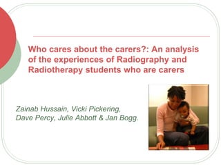 Who cares about the carers?: An analysis
of the experiences of Radiography and
Radiotherapy students who are carers
Zainab Hussain, Vicki Pickering,
Dave Percy, Julie Abbott & Jan Bogg.
 