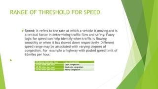 RANGE OF THRESHOLD FOR SPEED
 Speed; It refers to the rate at which a vehicle is moving and is
a critical factor in determining traffic flow and safety. Fuzzy
logic for speed can help identify when traffic is flowing
smoothly or when it has slowed down respectively. Different
speed range may be associated with varying degrees of
congestion. For example a highway with posted speed limit of
65miles per hour.

65-above miles per hour Low congestion
50-60 miles per hour Light congestion
40-50 miles per hour Moderate congestion
20-40 miles per hour Heavy congestion
 